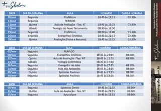 SeminárioTeológicoShalom
ProduzidopeloProf.RicardoGondim
Proibidaareproduçãosemautorização
DATA DIA DA SEMANA AULA HORÁRIO CARGA HORÁRIA
05/out Segunda Proféticos 18:45 às 22:15 03:30h
12/out Segunda FERIADO
15/out Quinta Aula de Avaliação - Teo. AT 18:45 às 22:15 03:30h
17/out Sábado Teologia do Novo Testamento 08:30 às 17:30
19/out Segunda Proféticos 08:30 às 17:00 03:30h
26/out Segunda Evangelhos Sinóticos 18:45 às 22:15 03:30h
29/out Quinta Avaliação (Prova e Resumo) 18:45 às 22:15 03:30h
DATA DIA DA SEMANA AULA HORÁRIO CARGA HORÁRIA
02/nov Segunda FERIADO
09/nov Segunda Evangelhos Sinóticos 18:45 às 22:15 03:30h
12/nov Quinta Aula de Avaliação - Teo. NT 18:45 às 22:15 03:30h
14/nov Sábado Teologia Sistemática 08:30 às 17:30
16/nov Segunda Evangelho de João 18:45 às 22:15 03:30h
23/nov Segunda Atos dos Apóstolos 18:45 às 22:15 03:30h
26/nov Quinta Epístolas Paulinas 18:45 às 22:15 03:30h
30/nov Segunda Epístolas Paulinas 18:45 às 22:15 03:30h
DATA DIA DA SEMANA AULA HORÁRIO CARGA HORÁRIA
08/dez Segunda Epístolas Gerais 18:45 às 22:15 03:30h
11/dez Quinta Aula de Avaliação - Teo. NT 18:45 às 22:15 03:30h
15/dez Segunda Apocalipse 18:45 às 22:15 03:30h
 