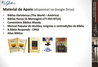 SeminárioTeológicoShalom
ProduzidopeloProf.RicardoGondim
Proibidaareproduçãosemautorização
Material de Apoio (disponível no Google Drive)
• Bíblias Eletrônicas (The World – América)
• Bíblias físicas (A Mensagem-LTT-NVI-NTLH)
• Comentário Bíblico Moody
• Manual Popular de dúvidas, enigmas e contradições da Bíblia
• A Biblia Responde - CPAD
• Atlas Bíblico
 