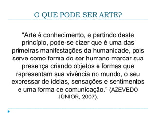 O QUE PODE SER ARTE?
“Arte é conhecimento, e partindo deste
princípio, pode-se dizer que é uma das
primeiras manifestações da humanidade, pois
serve como forma do ser humano marcar sua
presença criando objetos e formas que
representam sua vivência no mundo, o seu
expressar de ideias, sensações e sentimentos
e uma forma de comunicação.” (AZEVEDO
JÚNIOR, 2007).
 