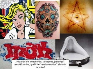 Histórias em quadrinhos, tatuagens, piercings,
escarificações, graffitti e “ready – mades” são arte
também!
 