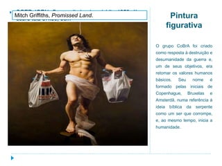 Pintura
figurativa
O grupo CoBrA foi criado
como resposta à destruição e
desumanidade da guerra e,
um de seus objetivos, era
retomar os valores humanos
básicos. Seu nome é
formado pelas iniciais de
Copenhague, Bruxelas e
Amsterdã, numa referência à
ideia bíblica da serpente
como um ser que corrompe,
e, ao mesmo tempo, inicia a
humanidade.
.
 SGER JORN. O conselheiro do suicídio, 1950, óleo
sobre tela 37x30, 5cm
Mitch Griffiths, Promissed Land.
 