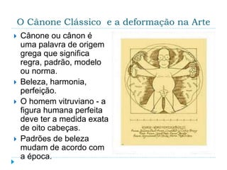 O Cânone Clássico e a deformação na Arte
 Cânone ou cânon é
uma palavra de origem
grega que significa
regra, padrão, modelo
ou norma.
 Beleza, harmonia,
perfeição.
 O homem vitruviano - a
figura humana perfeita
deve ter a medida exata
de oito cabeças.
 Padrões de beleza
mudam de acordo com
a época.
 