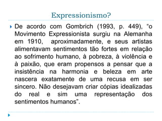 Expressionismo?
 De acordo com Gombrich (1993, p. 449), “o
Movimento Expressionista surgiu na Alemanha
em 1910, aproximadamente, e seus artistas
alimentavam sentimentos tão fortes em relação
ao sofrimento humano, à pobreza, à violência e
à paixão, que eram propensos a pensar que a
insistência na harmonia e beleza em arte
nascera exatamente de uma recusa em ser
sincero. Não desejavam criar cópias idealizadas
do real e sim uma representação dos
sentimentos humanos”.
 