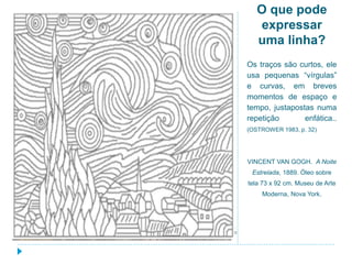 O que pode
expressar
uma linha?
Os traços são curtos, ele
usa pequenas “vírgulas”
e curvas, em breves
momentos de espaço e
tempo, justapostas numa
repetição enfática..
(OSTROWER 1983, p. 32)
VINCENT VAN GOGH. A Noite
Estrelada, 1889. Óleo sobre
tela 73 x 92 cm. Museu de Arte
Moderna, Nova York.
 