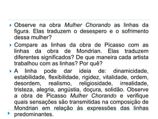  Observe na obra Mulher Chorando as linhas da
figura. Elas traduzem o desespero e o sofrimento
dessa mulher?
 Compare as linhas da obra de Picasso com as
linhas da obra de Mondrian. Elas traduzem
diferentes significados? De que maneira cada artista
trabalhou com as linhas? Por quê?
 A linha pode dar ideia de: dinamicidade,
estabilidade, flexibilidade, rigidez, vitalidade, ordem,
desordem, realismo, religiosidade, irrealidade,
tristeza, alegria, angústia, doçura, solidão. Observe
a obra de Picasso Mulher Chorando e verifique
quais sensações são transmitidas na composição de
Mondrian em relação às expressões das linhas
predominantes.
 