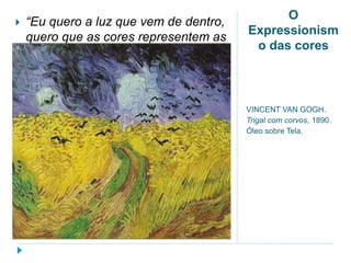 O
Expressionism
o das cores
VINCENT VAN GOGH.
Trigal com corvos, 1890.
Óleo sobre Tela.
 “Eu quero a luz que vem de dentro,
quero que as cores representem as
emoções” (Vincent Van Gogh).
 