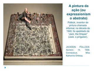 A pintura da
ação (ou
expressionism
o abstrato)
Pollock, inventor da
pintura chamada
informal, na década de
1940, foi apelidado de
“Jack, the Dripper”
(Jack, o pingador),
JACKSON POLLOCK:
Número 14, 1948.
Connecticut, Miss
Katharine Ordway.
 