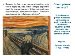 Como pensar
em arte?
“Não devemos
pintar interiores
com pessoas
lendo e mulheres
tricotando;
devemos pintar
pessoas que
vivem, respiram,
sofrem e amam”.
O grito -
Edward Munch
(1863 – 1944)
 “Léguas de fogo e sangue se estendiam pelo
fiorde negro-azulado. Meus amigos seguiram
caminho enquanto eu me detive, apoiando-me
num corrimão, tremendo de medo – e senti o
guincho enorme, infinito da natureza”.
 
