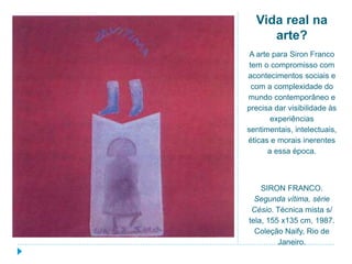 Vida real na
arte?
A arte para Siron Franco
tem o compromisso com
acontecimentos sociais e
com a complexidade do
mundo contemporâneo e
precisa dar visibilidade às
experiências
sentimentais, intelectuais,
éticas e morais inerentes
a essa época.
SIRON FRANCO.
Segunda vítima, série
Césio. Técnica mista s/
tela, 155 x135 cm, 1987.
Coleção Naify, Rio de
Janeiro.
 