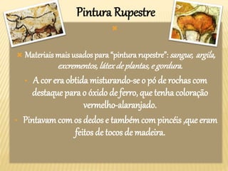 Pintura Rupestre

 Materiais mais usados para “pintura rupestre”:sangue, argila,
excrementos,látexde plantas,e gordura.
• A cor era obtida misturando-se o pó de rochas com
destaque para o óxido de ferro, que tenha coloração
vermelho-alaranjado.
• Pintavam com os dedos e tambémcom pincéis ,que eram
feitos de tocos de madeira.
 