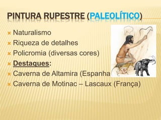 PINTURA RUPESTRE (PALEOLÍTICO)
 Naturalismo
 Riqueza de detalhes
 Policromia (diversas cores)
 Destaques:
 Caverna de Altamira (Espanha)
 Caverna de Motinac – Lascaux (França)
 