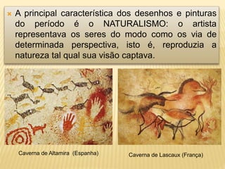  A principal característica dos desenhos e pinturas
do período é o NATURALISMO: o artista
representava os seres do modo como os via de
determinada perspectiva, isto é, reproduzia a
natureza tal qual sua visão captava.
Caverna de Altamira (Espanha) Caverna de Lascaux (França)
 