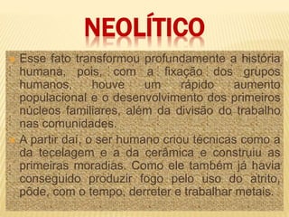 NEOLÍTICO
 Esse fato transformou profundamente a história
humana, pois, com a fixação dos grupos
humanos, houve um rápido aumento
populacional e o desenvolvimento dos primeiros
núcleos familiares, além da divisão do trabalho
nas comunidades.
 A partir daí, o ser humano criou técnicas como a
da tecelagem e a da cerâmica e construiu as
primeiras moradias. Como ele também já havia
conseguido produzir fogo pelo uso do atrito,
pôde, com o tempo, derreter e trabalhar metais.
 