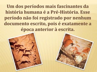 Um dos períodos mais fascinantes da
história humana é a Pré-História. Esse
período não foi registrado por nenhum
documento escrito, pois é exatamente a
época anterior à escrita.
 