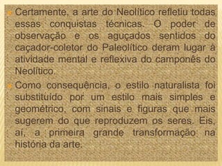  Certamente, a arte do Neolítico refletiu todas
essas conquistas técnicas. O poder de
observação e os aguçados sentidos do
caçador-coletor do Paleolítico deram lugar à
atividade mental e reflexiva do camponês do
Neolítico.
 Como consequência, o estilo naturalista foi
substituído por um estilo mais simples e
geométrico, com sinais e figuras que mais
sugerem do que reproduzem os seres. Eis,
aí, a primeira grande transformação na
história da arte.
 