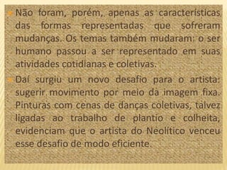  Não foram, porém, apenas as características
das formas representadas que sofreram
mudanças. Os temas também mudaram: o ser
humano passou a ser representado em suas
atividades cotidianas e coletivas.
 Daí surgiu um novo desafio para o artista:
sugerir movimento por meio da imagem fixa.
Pinturas com cenas de danças coletivas, talvez
ligadas ao trabalho de plantio e colheita,
evidenciam que o artista do Neolítico venceu
esse desafio de modo eficiente.
 