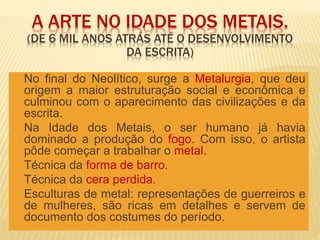 A ARTE NO IDADE DOS METAIS.
(DE 6 MIL ANOS ATRÁS ATÉ O DESENVOLVIMENTO
DA ESCRITA)
 No final do Neolítico, surge a Metalurgia, que deu
origem a maior estruturação social e econômica e
culminou com o aparecimento das civilizações e da
escrita.
 Na Idade dos Metais, o ser humano já havia
dominado a produção do fogo. Com isso, o artista
pôde começar a trabalhar o metal.
 Técnica da forma de barro.
 Técnica da cera perdida.
 Esculturas de metal: representações de guerreiros e
de mulheres, são ricas em detalhes e servem de
documento dos costumes do período.
 