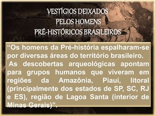 VESTÍGIOS DEIXADOS
PELOS HOMENS
PRÉ-HISTÓRICOS BRASILEIROS
“Os homens da Pré-história espalharam-se
por diversas áreas do território brasileiro.
As descobertas arqueológicas apontam
para grupos humanos que viveram em
regiões da Amazônia, Piauí, litoral
(principalmente dos estados de SP, SC, RJ
e ES), região de Lagoa Santa (interior de
Minas Gerais)”.
 