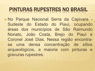 PINTURAS RUPESTRES NO BRASIL
 No Parque Nacional Serra da Capivara -
Sudeste do Estado do Piauí, ocupando
áreas dos municípios de São Raimundo
Nonato, João Costa, Brejo do Piauí e
Coronel José Dias. Nessa região encontra-
se uma densa concentração de sítios
arqueológicos, a maioria com pinturas e
gravuras rupestres.
 
