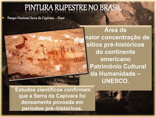 PINTURA RUPESTRE NO BRASIL
 Parque Nacional Serra da Capivara - Piauí
Área de
maior concentração de
sítios pré-históricos
do continente
americano
e Patrimônio Cultural
da Humanidade –
UNESCO.
Estudos científicos confirmam
que a Serra da Capivara foi
densamente povoada em
períodos pré–históricos.
 