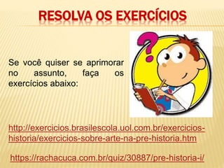 RESOLVA OS EXERCÍCIOS
http://exercicios.brasilescola.uol.com.br/exercicios-
historia/exercicios-sobre-arte-na-pre-historia.htm
https://rachacuca.com.br/quiz/30887/pre-historia-i/
Se você quiser se aprimorar
no assunto, faça os
exercícios abaixo:
 
