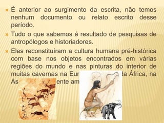  É anterior ao surgimento da escrita, não temos
nenhum documento ou relato escrito desse
período.
 Tudo o que sabemos é resultado de pesquisas de
antropólogos e historiadores.
 Eles reconstituíram a cultura humana pré-histórica
com base nos objetos encontrados em várias
regiões do mundo e nas pinturas do interior de
muitas cavernas na Europa, no norte da África, na
Ásia e no continente americano.
 
