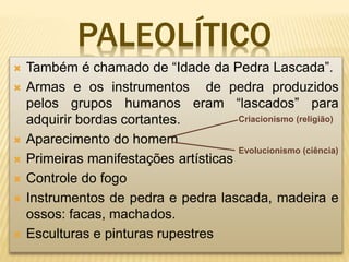 PALEOLÍTICO
 Também é chamado de “Idade da Pedra Lascada”.
 Armas e os instrumentos de pedra produzidos
pelos grupos humanos eram “lascados” para
adquirir bordas cortantes.
 Aparecimento do homem
 Primeiras manifestações artísticas
 Controle do fogo
 Instrumentos de pedra e pedra lascada, madeira e
ossos: facas, machados.
 Esculturas e pinturas rupestres
Criacionismo (religião)
Evolucionismo (ciência)
 