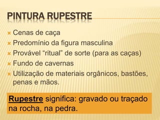 PINTURA RUPESTRE
 Cenas de caça
 Predomínio da figura masculina
 Provável “ritual” de sorte (para as caças)
 Fundo de cavernas
 Utilização de materiais orgânicos, bastões,
penas e mãos.
Rupestre significa: gravado ou traçado
na rocha, na pedra.
 