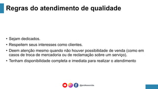 Regras do atendimento de qualidade
• Sejam dedicados.
• Respeitem seus interesses como clientes.
• Deem atenção mesmo quando não houver possibilidade de venda (como em
casos de troca de mercadoria ou de reclamação sobre um serviço).
• Tenham disponibilidade completa e imediata para realizar o atendimento
@professorcbs
 
