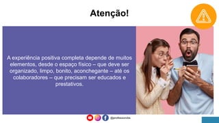 Atenção!
A experiência positiva completa depende de muitos
elementos, desde o espaço físico – que deve ser
organizado, limpo, bonito, aconchegante – até os
colaboradores – que precisam ser educados e
prestativos.
@professorcbs
 
