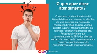 O que quer dizer
atendimento?
@professorcbs
O conceito de atendimento inclui
disponibilidade para receber os clientes
de uma empresa ou instituição,
esclarecer dúvidas, realizar vendas,
prestar suporte, marcar consultas ou
reuniões, acolher reclamações etc.
Pesquisas indicam que
aproximadamente 68% dos clientes
deixam de comprar de uma empresa por
causa do atendimento ou do
comportamento de seus funcionários.
 