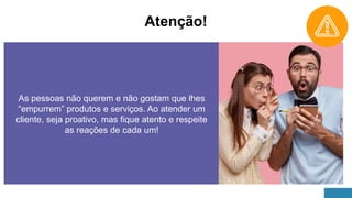 Atenção!
As pessoas não querem e não gostam que lhes
“empurrem” produtos e serviços. Ao atender um
cliente, seja proativo, mas fique atento e respeite
as reações de cada um!
 
