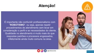 Atenção!
É importante não confundir profissionalismo com
“ROBOTISMO”, ou seja, apenas repetir
procedimentos de atendimento sem levar em
consideração o perfil e as necessidades do cliente.
Qualidade no atendimento é muito mais do que
respostas padrões e processos engessados,
infelizmente ainda muito comuns na área.
@professorcbs
 