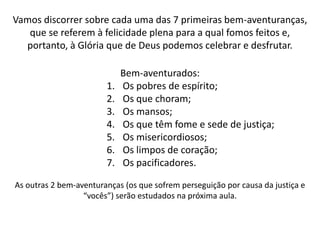 O termo “Bem-aventurados” é repetido 9 vezes logo no início do famoso
sermão proferido por Jesus em 9 afirmações aparentemente
antagônicas. Após essas declarações iniciais o Senhor discorre sobre a
prática cristã nas diversas esferas da vida. Por isso é importante
mantermos em mente a unidade de todo esse sermão para uma correta
compreensão acerca dos seus ensinos.

O que significa o termo “Bem-aventurado”?
(Termo em grego = μακαριοι [makarioi] = abençoado)

http://michaelis.uol.com.br:
adj Muito feliz. sm 1 O que tem a felicidade do Céu. 2 Santo. Pl: bem-
aventurados.

Catecismo Maior de Westminster

1. Qual é o fim supremo e principal do homem?
Resposta. O fim supremo e principal do homem e glorificar a Deus e
gozá-lo para sempre.
Rom. 11:36; 1 Cor. 10:31; Sal. 73:24-26; João 17:22-24.
 