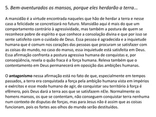 4. Bem-aventurados os que choram, porque eles serão consolados...

A felicidade do sofrimento, do choro, está na promessa de consolação.
Deus está atento aos quebrantados (Sl. 51. 17) e é evidente que nem todo choro
produz a consolação divina. Esse choro deve ser justo, um tipo de choro cometido
por alguém que é pobre de espírito e que por isso não ocorre por motivos tolos,
egoístas, pecaminosos. É o choro de quem anseia por misericórdia e justiça e que
sabe que carece da consolação que pode vir somente de Deus e essa declaração
confronta a forma humana de lidar com suas fraquezas, buscando consolação em
prazeres mundanos e materiais e disfarçando seu estado miserável com
aparências falsas de fortaleza carnal.

O antagonismo nessa afirmação está no fato de que temos a ideia de que para
sermos felizes não devemos sofrer, não devemos chorar. Evitamos a dor a todo
custo e para evitarmos a dor evitamos nos envolver em causas justas, ou com a
causa de quem sofre a fim de nos pouparmos. A auto-preservação é um ato
egoísta e para Jesus feliz é quem sofre, quem se dá, quem se lança às causas em
que a consolação divina é necessária. Afinal, todos sofremos e todos devemos
chorar por nosso estado pecaminoso miserável pois somente este é o caminho da
consolação divina.
 