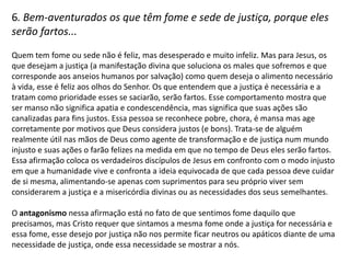 5. Bem-aventurados os mansos, porque eles herdarão a terra...

A mansidão é a virtude encontrada naqueles que hão de herdar a terra e nesse
caso a felicidade se concretizará no futuro. Mansidão aqui é mais do que um
comportamento contrário à agressividade, mas também a postura de quem se
reconhece pobre de espírito e que conhece a consolação divina e que por isso se
sente satisfeito com o cuidado de Deus. Essa pessoa é agradecida e a inquietude
humana que é comum nos corações das pessoas que procuram se satisfazer com
as coisas do mundo, no caso do manso, essa inquietude está satisfeita em Deus.
Essa afirmação confronta a postura agressiva humana de conquistas e, por
conseqüência, revela o quão fraca é a força humana. Releva também que o
contentamento em Deus permanecerá em oposição das ambições humanas.

O antagonismo nessa afirmação está no fato de que, especialmente em tempos
passados, a terra era conquistada a força pela ambição humana vista em impérios
e exércitos e esse modo humano de agir, de conquistar seu território à força é
efêmero, pois Deus dará a terra aos que se satisfazem nEle. Normalmente os
homens mansos, os que se contentam, não conseguem conquistar terra nenhuma
num contexto de disputas de forças, mas para Jesus não é assim que as coisas
funcionam, pois os fortes aos olhos do mundo serão destituídos.
 
