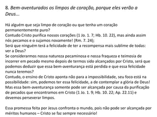 7. Bem-aventurados os misericordiosos, porque eles alcançarão
misericórdia...
Misericórdia gera misericórdia.

Quem se reconhece pobre, chora, é manso e deseja a justiça é também misericordioso e
isso implica em ser solícito, em estender as mãos, em dar do que tiver e que for necessário
para socorrer alguém, implica em perdoar, em orar, em empenhar-se e até mesmo
sacrificar-se para reproduzir a misericórdia que de Deus foi recebida com outras pessoas.
E quem age assim pode contar com a garantia de que a misericórdia nunca lhe faltará (Sl.
23. 6) e isso é motivo de felicidade, essa pessoa viveu bem sua vida.
Ser misericordioso não invalida o desejo pela justiça, pelo contrário, essa é a melhor
maneira de se viver de acordo com a justiça que é precedida pela Graça, pela qual a
imputação da justiça do Cristo é feita naqueles que nEle verdadeiramente creem, e isso faz
com que sejam justos (Rm. 5. 1).

Essa afirmação confronta a presunção humana daqueles que acreditam que não precisam
de misericórdia ou que não a merecem e confronta a ideia de meritocracia nos atos de
misericórdia. Por mais misericordiosos que sejamos ainda dependeremos da misericórdia
divina e nunca alcançaremos méritos pessoais que nos livrem dessa dependência.
 
