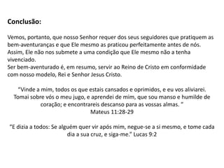 8. Bem-aventurados os limpos de coração, porque eles verão a
Deus...
Há alguém que seja limpo de coração ou que tenha um coração permanentemente puro?
(Mt 15. 1 – 20; Mc 7. 15 – 23; Jr 15. 9)
Cristo purifica nossos corações (1 Jo. 1. 7; Hb. 10. 22), mas ainda assim nós pecamos e o
sujamos novamente! (Rm. 7. 24)

Será que ninguém terá a felicidade de ter a recompensa mais sublime de todas: ver a Deus?
(Sl 24. 4; Jo 1. 18, Ex 33. 20) Se considerarmos nossa natureza pecaminosa e nossa fraqueza
e teimosia de incorrer em pecado mesmo depois de termos sido alcançados por Cristo, será
que podemos deduzir que essa bem-aventurança está perdida? (Hb 1. 3; 12. 2; 1 Tm 2. 5)

Contudo, o ensino de Cristo aponta não para a impossibilidade, seu foco está na
possibilidade: sim, podemos ter essa felicidade, a de contemplar a glória de Deus!
Mas essa bem-aventurança somente pode ser alcançada pela transformação que o Espírito
Santo opera em nós (1 Pe 1. 22) e que passa pela purificação de pecados em Cristo (1 Jo. 1.
9; Hb. 10. 22; Ap. 22.11) por meio de um arrependimento eficaz (Ez 18. 31).

Essa promessa feita por Jesus confronta o mundo, pois não pode ser alcançada por méritos
humanos – Cristo se faz sempre necessário como meio (por Ele) e como finalidade (para
Ele) na nossa reconciliação com Deus (Rm 11. 36; 2 Co 5. 17 - 19)
 