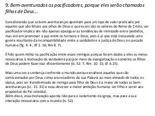 9. Bem-aventurados os pacificadores, porque eles serão chamados
filhos de Deus...
Considerando que as bem-aventuranças apontam para um tipo de valor praticado por
aqueles que são felizes aos olhos de Deus e que esses são os valores do Reino de Cristo, ser
pacificador implica em não apenas apaziguar as tendências de inimizade entre perdidos,
mas sim em promover a paz entre os homens e Deus, pois é aí que está instaurada uma
guerra resultante da incompatibilidade entre a santidade e a justiça de Deus e o pecado
humano (Tg. 4. 4 ; Ef 2. 16; Rm 8. 7).

É feliz quem milita na pacificação entre esses inimigos porque foram dados a eles os meios
necessários à realização da verdadeira paz por meio da evangelização e somente os filhos
de Deus podem fazer isso eficientemente (Is. 52. 7; Rm. 10. 15; Ef. 6.15).

Mais uma vez a sentença confronta o mundo porque enaltece aqueles que são
comissionados por Deus como anunciadores da sua Palavra ao mais elevado de todos os
status, pois ser transformado de inimigo para filho de Deus é a maior de todas as bem-
aventuranças (Lc. 15. 31) e essa deve ser a maior ambição humana: ser filho e servir aos
propósitos do Pai celestial.
Além disso, essa declaração aponta não para o isolamento da igreja, mas para a sua
interação missionária com o mundo (Is. 52).
 
