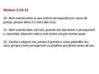 Mateus 5:10-12

10 - Bem-aventurados os que sofrem perseguição por causa da
justiça, porque deles é o reino dos céus;

11 - Bem-aventurados sois vós, quando vos injuriarem e perseguirem
e, mentindo, disserem todo o mal contra vós por minha causa.

12 - Exultai e alegrai-vos, porque é grande o vosso galardão nos
céus; porque assim perseguiram os profetas que foram antes de vós.
 