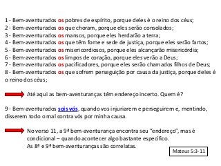 1 - Bem-aventurados os pobres de espírito, porque deles é o reino dos céus;
2 - Bem-aventurados os que choram, porque eles serão consolados;
3 - Bem-aventurados os mansos, porque eles herdarão a terra;
4 - Bem-aventurados os que têm fome e sede de justiça, porque eles serão fartos;
5 - Bem-aventurados os misericordiosos, porque eles alcançarão misericórdia;
6 - Bem-aventurados os limpos de coração, porque eles verão a Deus;
7 - Bem-aventurados os pacificadores, porque eles serão chamados filhos de Deus;
8 - Bem-aventurados os que sofrem perseguição por causa da justiça, porque deles é
o reino dos céus;

        Até aqui as bem-aventuranças têm endereço incerto. Quem é?

9 - Bem-aventurados sois vós, quando vos injuriarem e perseguirem e, mentindo,
disserem todo o mal contra vós por minha causa.

        No verso 11, a 9ª bem-aventurança encontra seu “endereço”, mas é
        condicional – quando acontecer algo bastante específico.
        As 8ª e 9ª bem-aventuranças são correlatas.
                                                                 Mateus 5:3-11
 