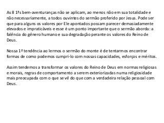 As 8 1ªs bem-aventuranças não se aplicam, ao menos não em sua totalidade e
não necessariamente, a todos ouvintes do sermão proferido por Jesus. Pode ser
que para alguns os valores por Ele apontados possam parecer demasiadamente
elevados e impraticáveis e esse é um ponto importante que o sermão aborda: a
falência do gênero humano e sua degradação perante os valores do Reino de
Deus.

Nossa 1ª tendência ao lermos o sermão do monte é de tentarmos encontrar
formas de como podemos cumpri-lo com nossas capacidades, esforços e méritos.

Assim tendemos a transformar os valores do Reino de Deus em normas religiosas
e morais, regras de comportamento a serem exteriorizadas numa religiosidade
mais preocupada com o que se vê do que com a verdadeira relação pessoal com
Deus.
 