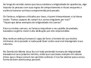 Ao longo do sermão vemos que Jesus condena a religiosidade de aparências, algo
imposto às pessoas com suas regras de comportamento e rituais enquanto a
essência humana continua comprometida pelo pecado.

Os Fariseus, religiosos criticados por Jesus, é quem interpretavam a Lei desse
modo: “Somos capazes de cumpri-la e somos elogiáveis por isso!”
“Vejam que belos exemplos de religiosidade nós somos!”

Para os crentes comuns, os Fariseus impunham o seu padrão de piedade,
baseados na glória moral e alta dedicação por eles empreendida.

Mas nenhum esforço humano é capaz de livrar o homem de sua miséria
intrínseca: ele é pecador e nada pode fazer contra esse mal impregnado à sua
natureza.

No Sermão do Monte Jesus faz ruir toda pretensão humana de religiosidade
baseada em seus próprios méritos, ainda que suas bases estejam em valores
éticos que a Graça comum nos permite conhecer. E nos faz atentar para a única
forma de bem-aventurança possível:
 