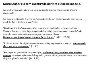 Nosso Senhor é o bem-aventurado perfeito e é nosso modelo.

Assim, Ele não nos submete a uma condição que Ele mesmo não a tenha
vivenciado.

Ser bem-aventurado é servir ao Reino de Cristo em conformidade com nosso
modelo, Rei e Senhor Jesus Cristo.

“Vinde a mim, todos os que estais cansados e oprimidos, e eu vos aliviarei.
Tomai sobre vós o meu jugo, e aprendei de mim, que sou manso e humilde de
coração; e encontrareis descanso para as vossas almas.
Porque o meu jugo é suave e o meu fardo é leve. ” (Mt 11:28-30)

“E dizia a todos: Se alguém quer vir após mim, negue-se a si mesmo, e tome cada
dia a sua cruz, e siga-me.” (Lc 9:2)

“Pai, aqueles que me deste quero que, onde eu estiver, também eles estejam
comigo, para que vejam a minha glória que me deste; porque tu me amaste antes
da fundação do mundo.” (Jo 17:24)
 