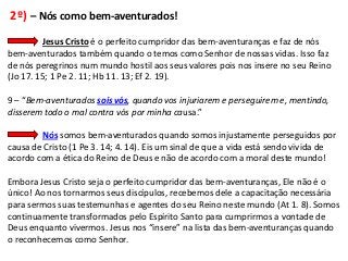 2º) – Nós como bem-aventurados!
         Jesus Cristo é o perfeito cumpridor das bem-aventuranças e faz de nós
bem-aventurados também quando o temos como Senhor de nossas vidas. Isso faz
de nós peregrinos num mundo hostil aos seus valores pois nos insere no seu Reino
(Jo 17. 15; 1 Pe 2. 11; Hb 11. 13; Ef 2. 19).

9 – “Bem-aventurados sois vós, quando vos injuriarem e perseguirem e, mentindo,
disserem todo o mal contra vós por minha causa.”

        Nós somos bem-aventurados quando somos injustamente perseguidos por
causa de Cristo (1 Pe 3. 14; 4. 14). Eis um sinal de que a vida está sendo vivida de
acordo com a ética do Reino de Deus e não de acordo com a moral deste mundo!

Embora Jesus Cristo seja o perfeito cumpridor das bem-aventuranças, Ele não é o
único! Ao nos tornarmos seus discípulos, recebemos dele a capacitação necessária
para sermos suas testemunhas e agentes do seu Reino neste mundo (At 1. 8). Somos
continuamente transformados pelo Espírito Santo para cumprirmos a vontade de
Deus enquanto vivermos. Jesus nos “insere” na lista das bem-aventuranças quando
o reconhecemos como Senhor.
 