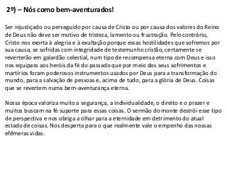2º) – Nós como bem-aventurados!

Ser injustiçado ou perseguido por causa de Cristo ou por causa dos valores do Reino
de Deus não deve ser motivo de tristeza, lamento ou frustração. Pelo contrário,
Cristo nos exorta à alegria e à exultação porque essas hostilidades que sofremos por
sua causa, se sofridas com integridade de testemunho cristão, certamente se
reverterão em galardão celestial, num tipo de recompensa eterna com Deus e isso
nos equipara aos heróis da fé do passado que por meio dos seus sofrimentos e
martírios foram poderosos instrumentos usados por Deus para a transformação do
mundo, para a salvação de pessoas e, acima de tudo, para a glória de Deus. Coisas
que se revertem numa bem-aventurança eterna.

Nossa época valoriza muito a segurança, a individualidade, o direito e o prazer e
muitos buscam na fé suporte para essas coisas. O sermão do monte destrói esse tipo
de perspectiva e nos obriga a olhar para a eternidade em detrimento do atual
estado de coisas. Nos desperta para o que realmente vale o empenho das nossas
efêmeras vidas.
 