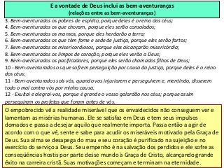 E a vontade de Deus inclui as bem-aventuranças
                              (relações entre as bem-aventuranças)
3. Bem-aventurados os pobres de espírito, porque deles é o reino dos céus;
4. Bem-aventurados os que choram, porque eles serão consolados;
5. Bem-aventurados os mansos, porque eles herdarão a terra;
6. Bem-aventurados os que têm fome e sede de justiça, porque eles serão fartos;
7. Bem-aventurados os misericordiosos, porque eles alcançarão misericórdia;
8. Bem-aventurados os limpos de coração, porque eles verão a Deus;
9. Bem-aventurados os pacificadores, porque eles serão chamados filhos de Deus;
10 - Bem-aventurados os que sofrem perseguição por causa da justiça, porque deles é o reino
dos céus;
11 - Bem-aventurados sois vós, quando vos injuriarem e perseguirem e, mentindo, disserem
todo o mal contra vós por minha causa.
12 - Exultai e alegrai-vos, porque é grande o vosso galardão nos céus; porque assim
perseguiram os profetas que foram antes de vós.
O empobrecido vê a realidade miserável que os envaidecidos não conseguem ver e
lamentam as misérias humanas. Ele se satisfaz em Deus e tem seus impulsos
domados e passa a desejar aquilo que realmente importa. Passa então a agir de
acordo com o que vê, sente e sabe para acudir os miseráveis motivado pela Graça de
Deus. Sua alma se desapega do mau e seu coração é purificado na sujeição e no
exercício do serviço a Deus. Seu empenho é na salvação dos perdidos e ele sofre as
conseqüências hostis por parte desse mundo à Graça de Cristo, alcançando grande
êxito na carreira cristã. Suas motivações começam e terminam na eternidade.
 