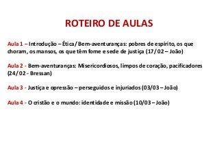 ROTEIRO DE AULAS
Aula 1 – Introdução – Ética/ Bem-aventuranças: pobres de espírito, os que
choram, os mansos, os que têm fome e sede de justiça (17/ 02 – João)

Aula 2 - Bem-aventuranças: Misericordiosos, limpos de coração, pacificadores
(24/ 02 - Bressan)

Aula 3 - Justiça e opressão – perseguidos e injuriados (03/03 – João)

Aula 4 - O cristão e o mundo: identidade e missão (10/03 – João)
 