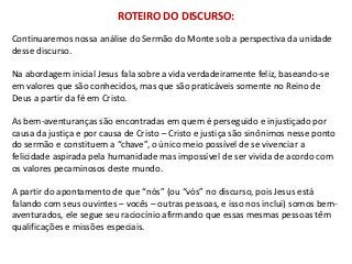 ROTEIRO DO DISCURSO:
Continuaremos nossa análise do Sermão do Monte sob a perspectiva da unidade
desse discurso.

Na abordagem inicial Jesus fala sobre a vida verdadeiramente feliz, baseando-se
em valores que são conhecidos, mas que são praticáveis somente no Reino de
Deus a partir da fé em Cristo.

As bem-aventuranças são encontradas em quem é perseguido e injustiçado por
causa da justiça e por causa de Cristo – Cristo e justiça são sinônimos nesse ponto
do sermão e constituem a “chave”, o único meio possível de se vivenciar a
felicidade aspirada pela humanidade mas impossível de ser vivida de acordo com
os valores pecaminosos deste mundo.

A partir do apontamento de que “nós” (ou “vós” no discurso, pois Jesus está
falando com seus ouvintes – vocês – outras pessoas, e isso nos inclui) somos bem-
aventurados, ele segue seu raciocínio afirmando que essas mesmas pessoas têm
qualificações e missões especiais.
 