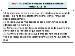 Aula 4 – O cristão e o mundo: identidade e missão
                         Mateus 5. 13 - 16

13. Vós sois o sal da terra; e se o sal for insípido, com que se há de
salgar? Para nada mais presta senão para se lançar fora, e ser
pisado pelos homens.
14. Vós sois a luz do mundo; não se pode esconder uma cidade
edificada sobre um monte;
15. Nem se acende a candeia e se coloca debaixo do alqueire, mas
no velador, e dá luz a todos que estão na casa.
16. Assim resplandeça a vossa luz diante dos homens, para que
vejam as vossas boas obras e glorifiquem a vosso Pai, que está nos
céus.
 